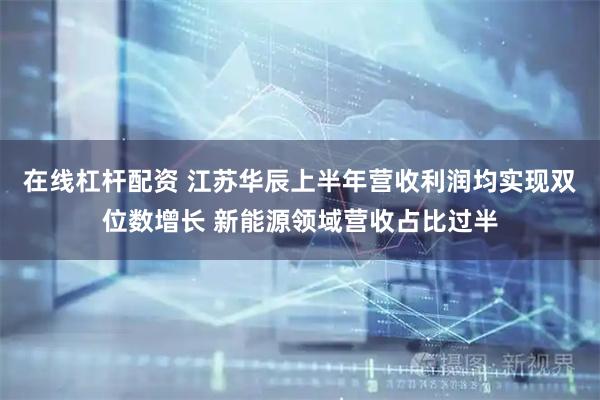 在线杠杆配资 江苏华辰上半年营收利润均实现双位数增长 新能源领域营收占比过半