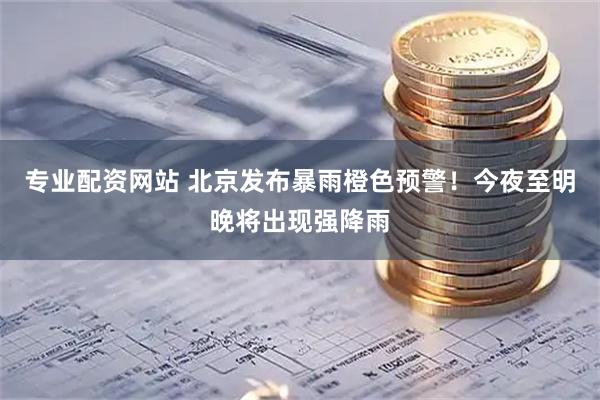 专业配资网站 北京发布暴雨橙色预警！今夜至明晚将出现强降雨
