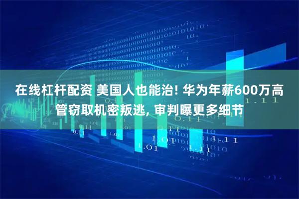 在线杠杆配资 美国人也能治! 华为年薪600万高管窃取机密叛逃, 审判曝更多细节