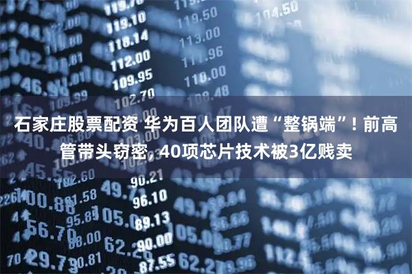 石家庄股票配资 华为百人团队遭“整锅端”! 前高管带头窃密, 40项芯片技术被3亿贱卖