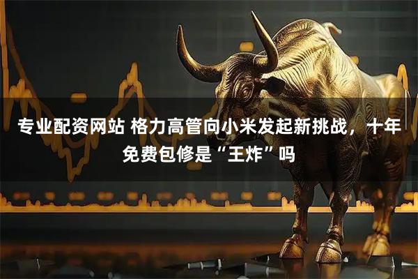 专业配资网站 格力高管向小米发起新挑战，十年免费包修是“王炸”吗