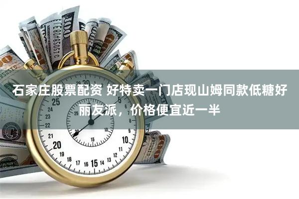 石家庄股票配资 好特卖一门店现山姆同款低糖好丽友派，价格便宜近一半