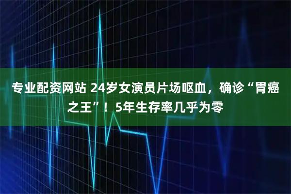 专业配资网站 24岁女演员片场呕血，确诊“胃癌之王”！5年生存率几乎为零