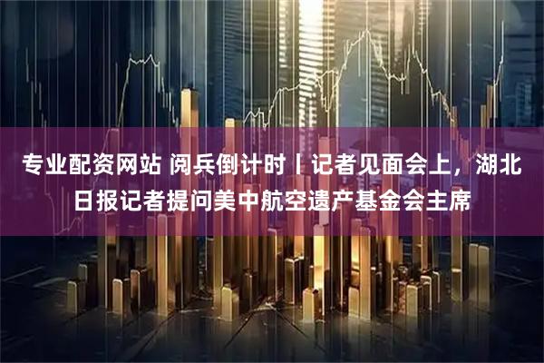 专业配资网站 阅兵倒计时丨记者见面会上，湖北日报记者提问美中航空遗产基金会主席