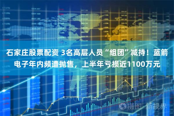 石家庄股票配资 3名高层人员“组团”减持！蓝箭电子年内频遭抛售，上半年亏损近1100万元