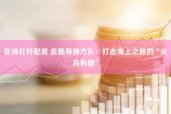 在线杠杆配资 反舰导弹方队：打击海上之敌的“尖兵利器”