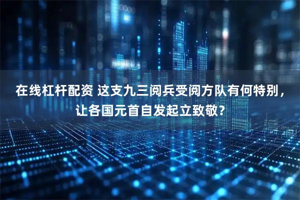 在线杠杆配资 这支九三阅兵受阅方队有何特别，让各国元首自发起立致敬？
