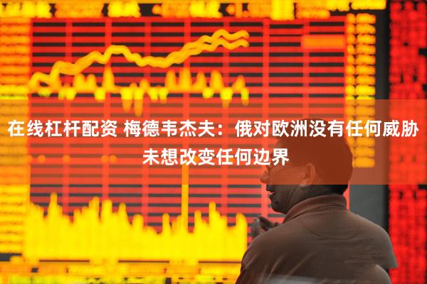 在线杠杆配资 梅德韦杰夫：俄对欧洲没有任何威胁 未想改变任何边界