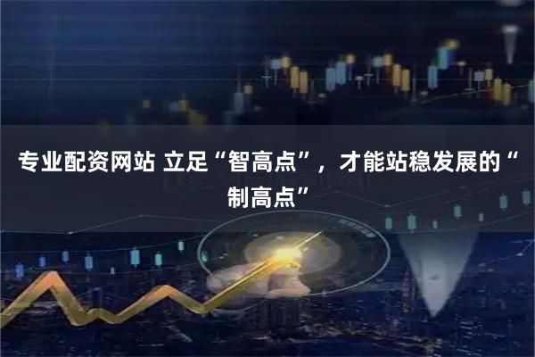 专业配资网站 立足“智高点”，才能站稳发展的“制高点”