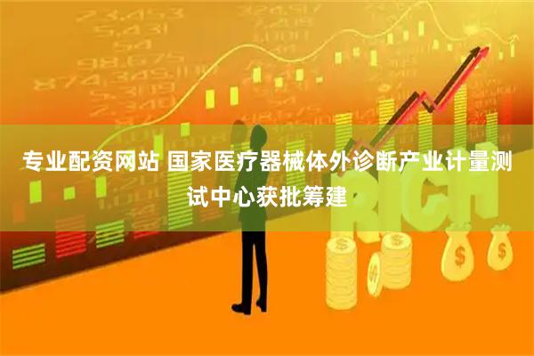 专业配资网站 国家医疗器械体外诊断产业计量测试中心获批筹建