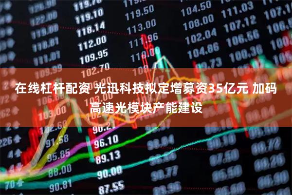 在线杠杆配资 光迅科技拟定增募资35亿元 加码高速光模块产能建设