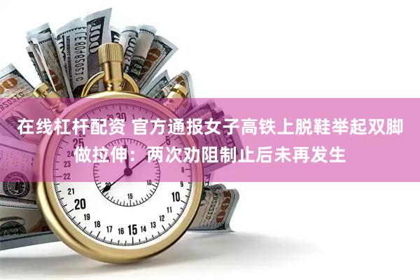 在线杠杆配资 官方通报女子高铁上脱鞋举起双脚做拉伸：两次劝阻制止后未再发生