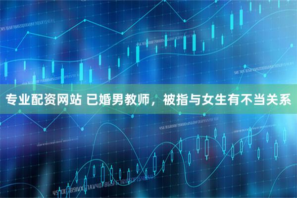 专业配资网站 已婚男教师，被指与女生有不当关系
