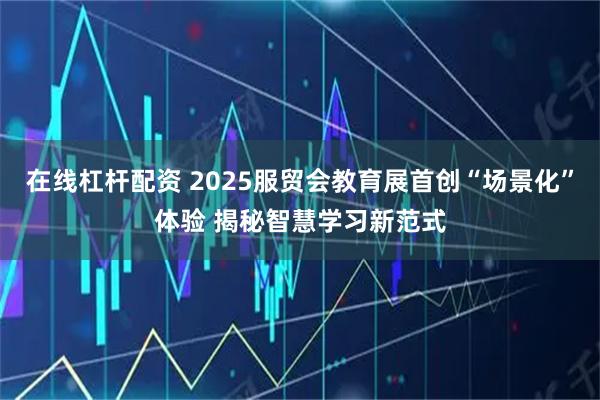 在线杠杆配资 2025服贸会教育展首创“场景化”体验 揭秘智慧学习新范式