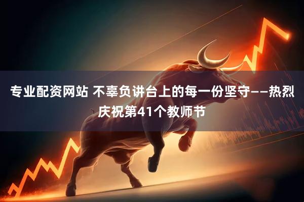 专业配资网站 不辜负讲台上的每一份坚守——热烈庆祝第41个教师节