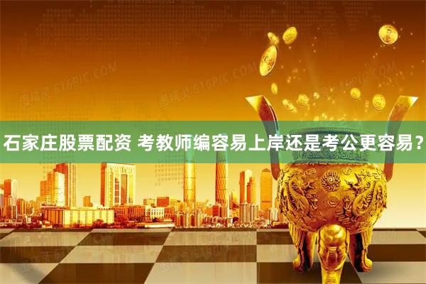 石家庄股票配资 考教师编容易上岸还是考公更容易？
