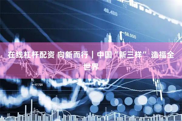 在线杠杆配资 向新而行｜中国“新三样” 造福全世界