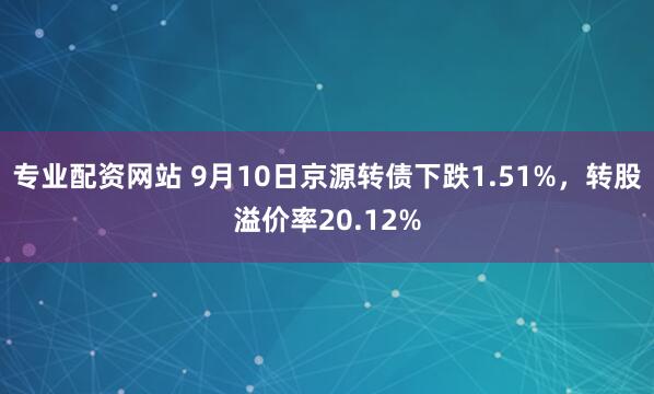 专业配资网站 9月10日京源转债下跌1.51%，转股溢价率20.12%