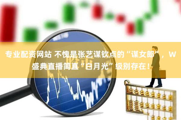 专业配资网站 不愧是张艺谋钦点的“谋女郎”，W盛典直播简直“白月光”级别存在！