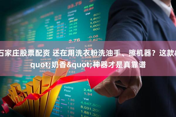 石家庄股票配资 还在用洗衣粉洗油手、擦机器？这款"奶香"神器才是真靠谱
