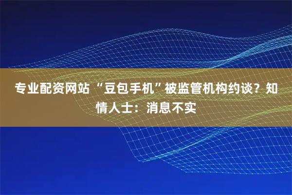专业配资网站 “豆包手机”被监管机构约谈？知情人士：消息不实