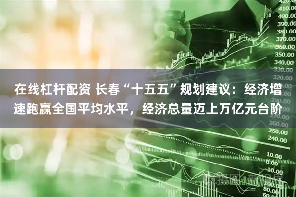 在线杠杆配资 长春“十五五”规划建议:经济增速跑赢全国平均水平,经济总量迈上万亿元台阶