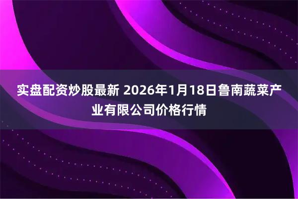 实盘配资炒股最新 2026年1月18日鲁南蔬菜产业有限公司价格行情