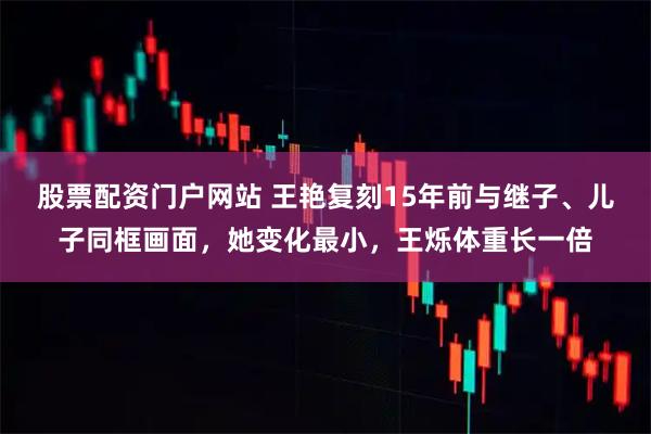 股票配资门户网站 王艳复刻15年前与继子、儿子同框画面，她变化最小，王烁体重长一倍
