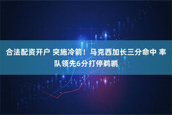 合法配资开户 突施冷箭！马克西加长三分命中 率队领先6分打停鹈鹕