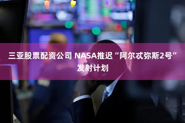 三亚股票配资公司 NASA推迟“阿尔忒弥斯2号”发射计划
