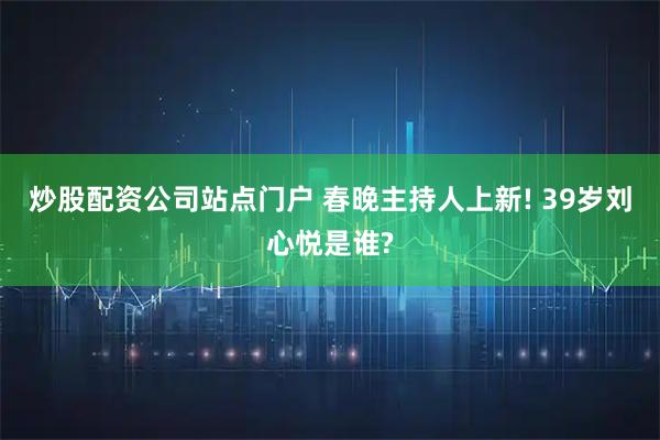 炒股配资公司站点门户 春晚主持人上新! 39岁刘心悦是谁?