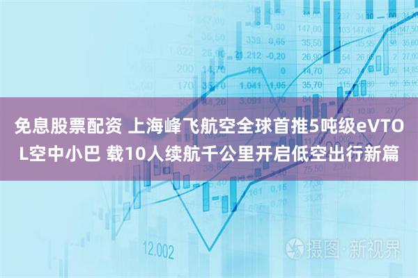 免息股票配资 上海峰飞航空全球首推5吨级eVTOL空中小巴 载10人续航千公里开启低空出行新篇