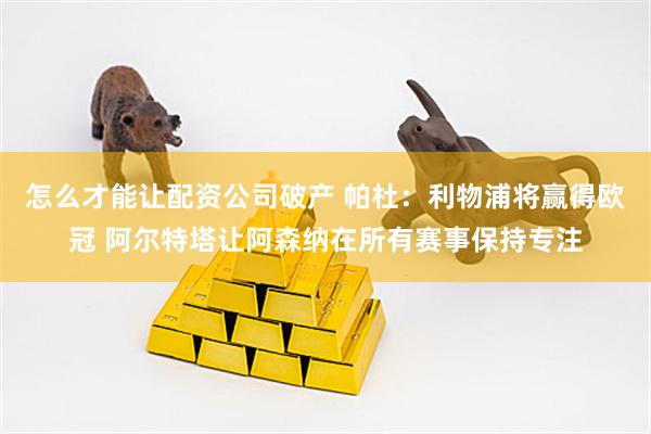 怎么才能让配资公司破产 帕杜：利物浦将赢得欧冠 阿尔特塔让阿森纳在所有赛事保持专注