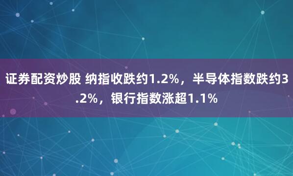 证券配资炒股 纳指收跌约1.2%，半导体指数跌约3.2%，银行指数涨超1.1%