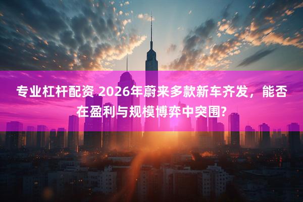 专业杠杆配资 2026年蔚来多款新车齐发，能否在盈利与规模博弈中突围?