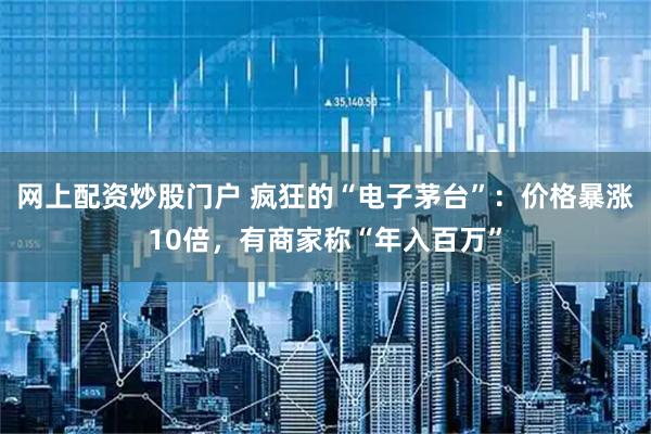 网上配资炒股门户 疯狂的“电子茅台”：价格暴涨10倍，有商家称“年入百万”