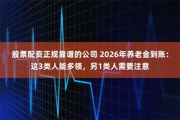 股票配资正规靠谱的公司 2026年养老金到账：这3类人能多领，另1类人需要注意