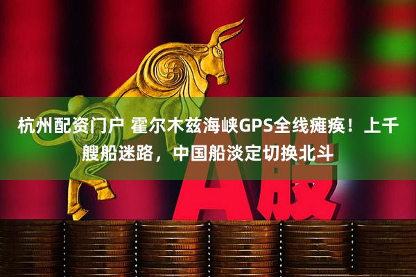 杭州配资门户 霍尔木兹海峡GPS全线瘫痪！上千艘船迷路，中国船淡定切换北斗