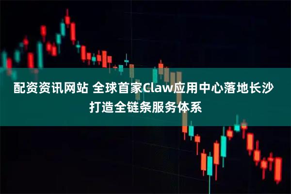 配资资讯网站 全球首家Claw应用中心落地长沙 打造全链条服务体系