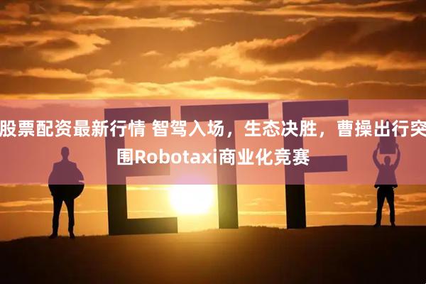 股票配资最新行情 智驾入场，生态决胜，曹操出行突围Robotaxi商业化竞赛