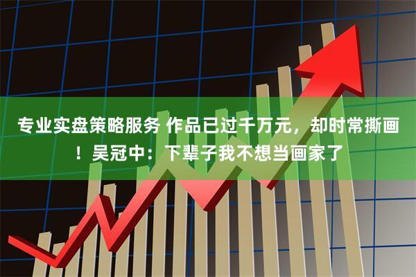 专业实盘策略服务 作品已过千万元，却时常撕画！吴冠中：下辈子我不想当画家了