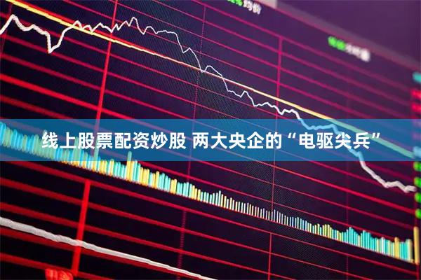 线上股票配资炒股 两大央企的“电驱尖兵”