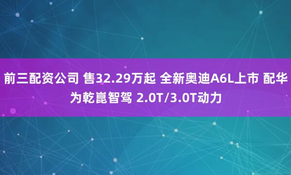 前三配资公司 售32.29万起 全新奥迪A6L上市 配华为乾崑智驾 2.0T/3.0T动力
