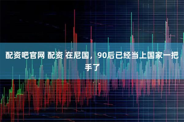 配资吧官网 配资 在尼国,90后已经当上国家一把手了