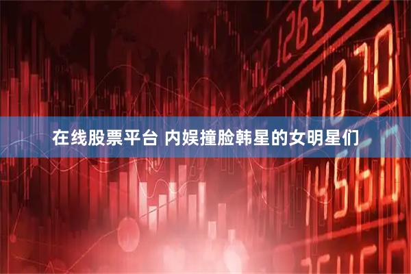 在线股票平台 内娱撞脸韩星的女明星们