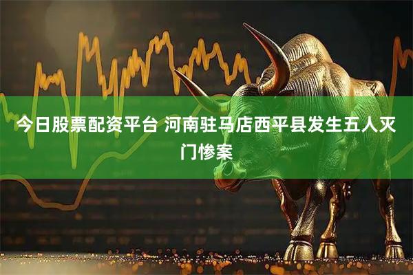 今日股票配资平台 河南驻马店西平县发生五人灭门惨案
