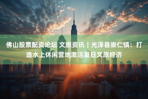 佛山股票配资论坛 文旅资讯｜光泽县崇仁镇：打造水上休闲营地激活夏日文旅经济