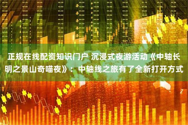 正规在线配资知识门户 沉浸式夜游活动《中轴长明之景山奇喵夜》：中轴线之旅有了全新打开方式